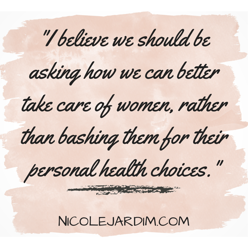 I believe we should be asking how we can better take care of women, rather than bashing them for their personal health choices. - Nicole Jardim