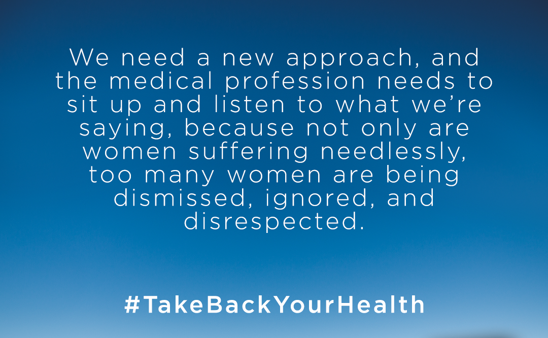 We need a new approach, and the medical profession needs to sit up and listen what we're saying, because not only are women suffering needlessly, too many women are being dismissed, ignored, and disrespected.  #takebackyourhealth